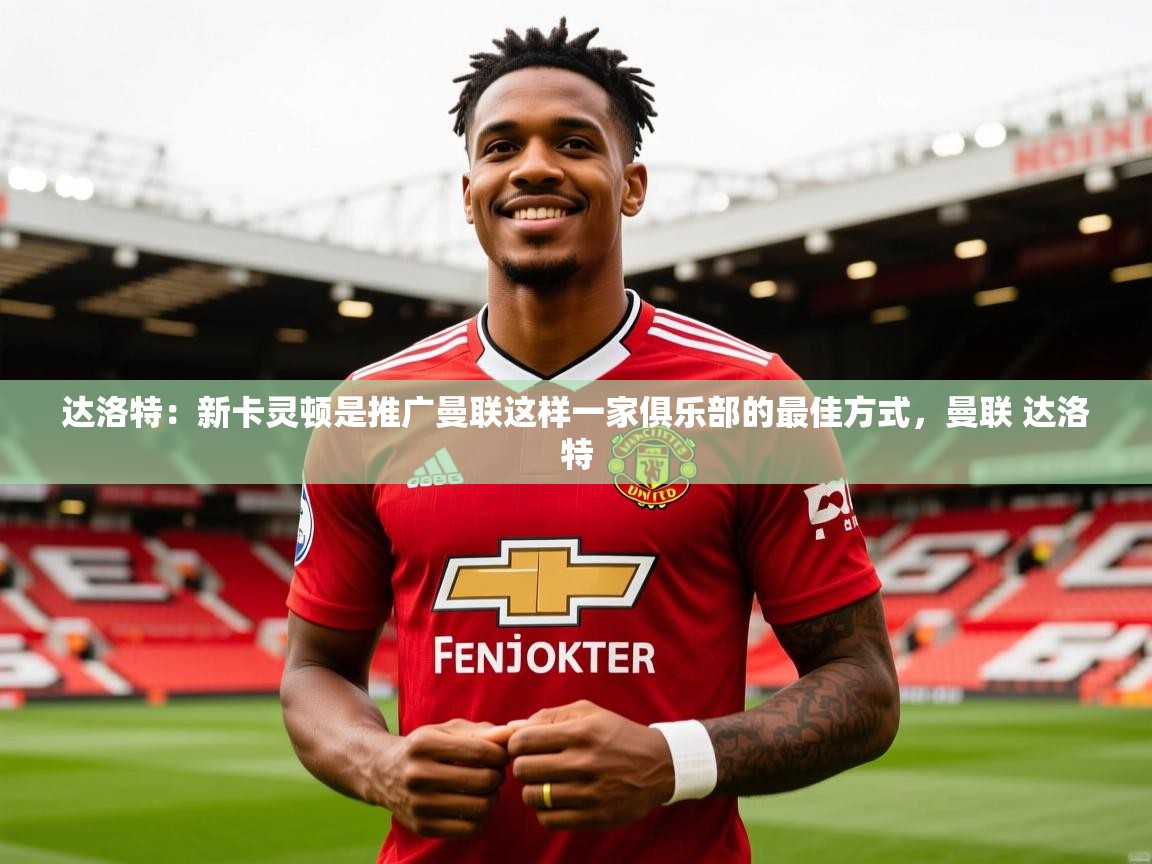 2025开云体育在线观看达洛特：新卡灵顿是推广曼联这样一家俱乐部的最佳方式，曼联 达洛特  第2张